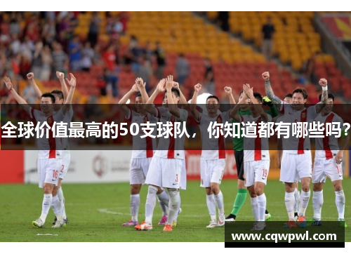 全球价值最高的50支球队，你知道都有哪些吗？