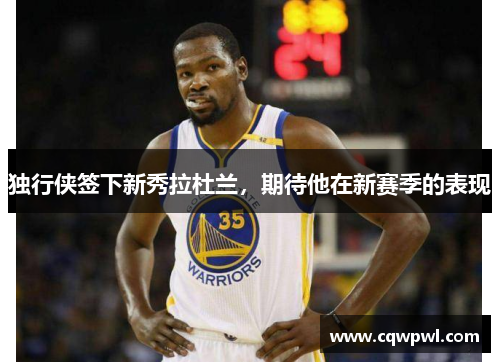 独行侠签下新秀拉杜兰，期待他在新赛季的表现