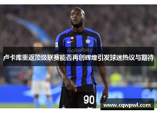 卢卡库重返顶级联赛能否再创辉煌引发球迷热议与期待